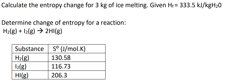 Calculate the entropy change for 3 kg of ice melting. Given Hi = 333.5 kJ/kgH20
Determine change of entropy for a reaction:
H2(g) + I2(g) → 2HI(g)
Substance
S° (J/mol.K)
H2(g)
I2(g)
HI(g)
130.58
116.73
206.3
