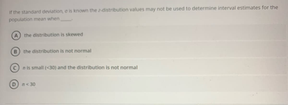 If the standard deviation, o is known the 2-distribution values may not be used to determine interval estimates for the
population mean when
the distribution is skewed
the distribution is not normal
n is small (<30) and the distribution is not normal
n<30
