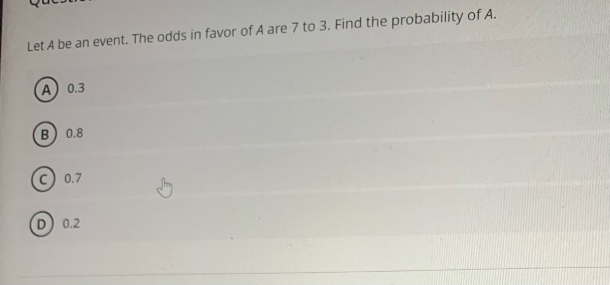 Let A be an event. The odds in favor of A are 7 to 3. Find the probability of A.
0.3
0.8
0.7
0.2
