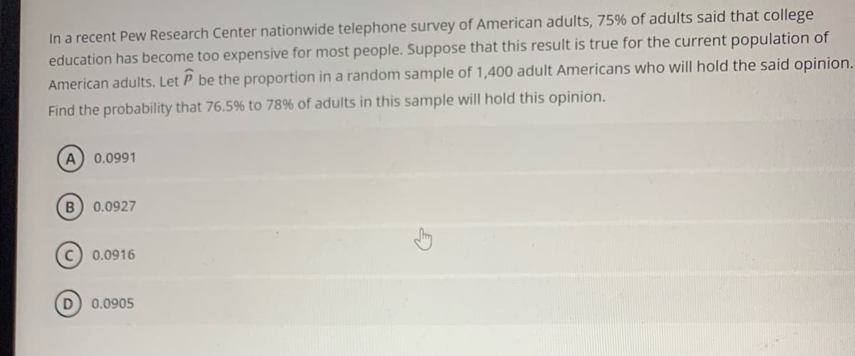 In a recent Pew Research Center nationwide telephone survey of American adults, 75% of adults said that college
education has become too expensive for most people. Suppose that this result is true for the current population of
American adults. Let P be the proportion in a random sample of 1,400 adult Americans who will hold the said opinion.
Find the probability that 76.5% to 78% of adults in this sample will hold this opinion.
0.0991
0.0927
0.0916
0.0905
