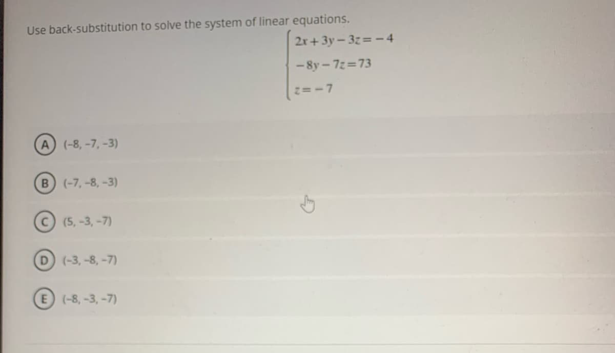 Use back-substitution to solve the system of linear equations.
2r+3y-3z=-4
- 8y – 7z=73
=-7
A (-8, -7, -3)
B (-7, -8, -3)
(5, -3, -7)
(-3, -8, -7)
E (-8,-3, -7)
