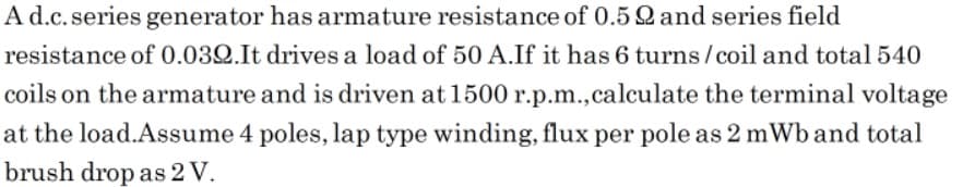 A d.c.series generator has armature resistance of 0.5Q and series field
resistance of 0.032.It drives a load of 50 A.If it has 6 turns/coil and total 540
coils on the armature and is driven at 1500 r.p.m.,calculate the terminal voltage
at the load.Assume 4 poles, lap type winding, flux per pole as 2 mWb and total
brush drop as 2 V.
