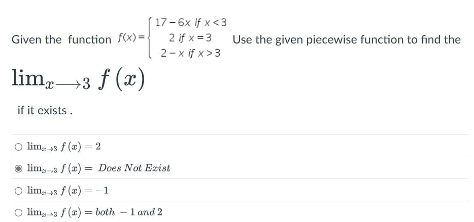 Given the function f(x)=.
17-6x if x <3
2 if x=3
2-x if x>3
lim x →
+3
→3 f (x)
if it exists.
Olim 3 f(x) = 2
lim 3 f(x) = Does Not Exist
Olim
Olim 3 f(x) = -1
Olim 3 f(x) = both - 1 and 2
Use the given piecewise function to find the