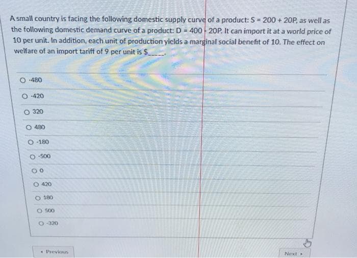 A small country is facing the following domestic supply curve of a product: S = 200 + 20P, as well as
the following domestic demand curve of a product: D = 400 20P. It can import it at a world price of
10 per unit. In addition, each unit of production yields a marginal social benefit of 10. The effect on
welfare of an import tariff of 9 per unit is $
-480
-420
320
O 480
-180
O -500
O 420
O 180
O S00
-320
• Previous
Next
