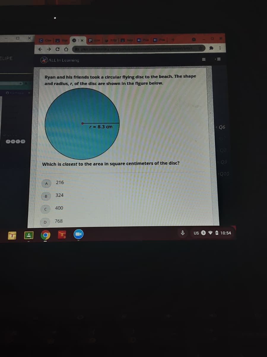 C Clev
A Hon
E Imi http - Asy
Pos
->
a plus.olinkeaming.com/portol/es
ments/routeaNsignmont/bbs
ELIPE
ALL In Learning
Ryan and his friends took a circular flying disc to the beach. The shape
and radius, r, of the disc are shown in the flgure below.
r= 8.3 cm
Q6
0000
Which is closest to the area in square centimeters of the disc?
<Q10
216
A
B
324
400
768
US
O 10:54
