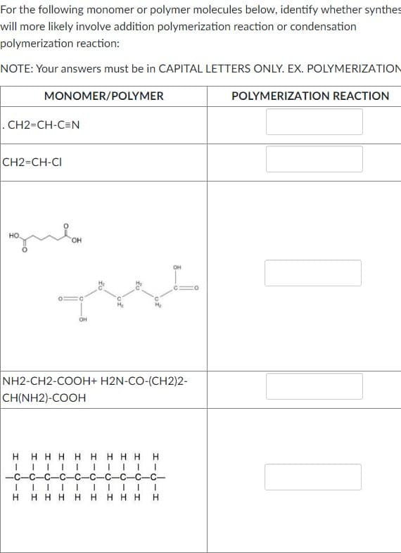 For the following monomer or polymer molecules below, identify whether synthes
will more likely involve addition polymerization reaction or condensation
polymerization reaction:
NOTE: Your answers must be in CAPITAL LETTERS ONLY. EX. POLYMERIZATION
MONOMER/POLYMER
POLYMERIZATION REACTION
. CH2=CH-C=N
CH2=CH-CI
он
OH
TYL
NH2-CH2-COOH+ H2N-CO-(CH2)2-
CH(NH2)-COOH
HHHH HHHHH
-C-C-C-
-C
-C-C-C-
H H H H HH H H H H
