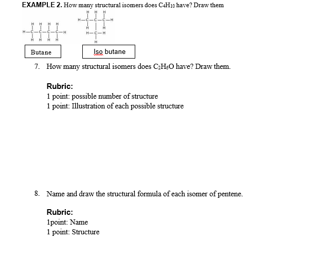 EXAMPLE 2. How many structural isomers does C4H10 have? Draw them
H.
H-C-H
H
Butane
Iso butane
7. How many structural isomers does CH,O have? Draw them.
Rubric:
1 point: possible number of structure
1 point: Illustration of each possible structure
8. Name and draw the structural formula of each isomer of pentene.
Rubric:
1point: Name
1 point: Structure
