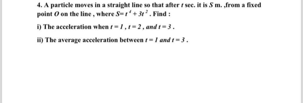 4. A particle moves in a straight line so that after t sec. it is S m.,from a fixed
point O on the line, where S=14+3t². Find:
i) The acceleration when t=1, t=2, and t=3.
ii) The average acceleration between t = 1 and t=3.