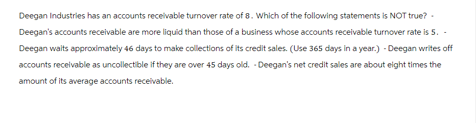 Deegan Industries has an accounts receivable turnover rate of 8. Which of the following statements is NOT true? -
Deegan's accounts receivable are more liquid than those of a business whose accounts receivable turnover rate is 5. -
Deegan waits approximately 46 days to make collections of its credit sales. (Use 365 days in a year.) - Deegan writes off
accounts receivable as uncollectible if they are over 45 days old. - Deegan's net credit sales are about eight times the
amount of its average accounts receivable.