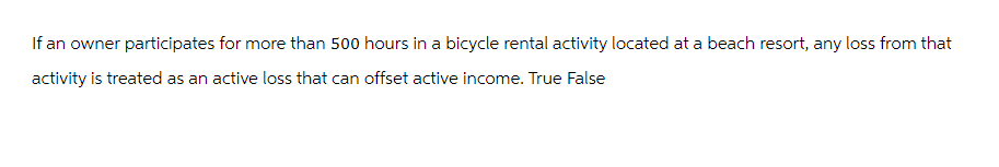 If an owner participates for more than 500 hours in a bicycle rental activity located at a beach resort, any loss from that
activity is treated as an active loss that can offset active income. True False