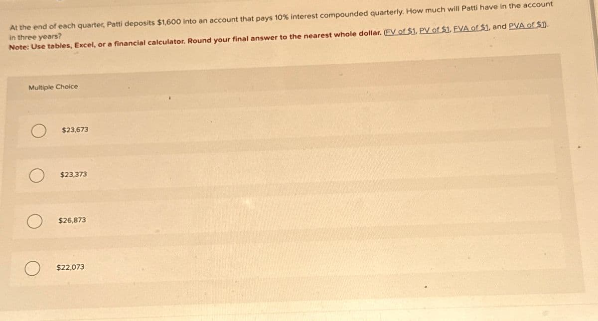 At the end of each quarter, Patti deposits $1,600 into an account that pays 10% interest compounded quarterly. How much will Patti have in the account
in three years?
Note: Use tables, Excel, or a financial calculator. Round your final answer to the nearest whole dollar. (FV of $1. PV of $1. FVA of $1, and PVA of $1).
Multiple Choice
$23,673
$23,373
$26,873
$22,073