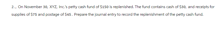 2., On November 30, XYZ, Inc.'s petty cash fund of $150 is replenished. The fund contains cash of $30, and receipts for
supplies of $75 and postage of $45. Prepare the journal entry to record the replenishment of the petty cash fund.