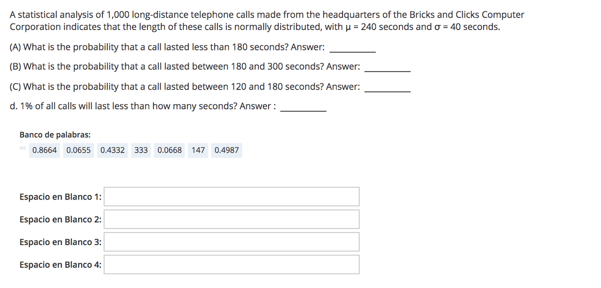 A statistical analysis of 1,000 long-distance telephone calls made from the headquarters of the Bricks and Clicks Computer
Corporation indicates that the length of these calls is normally distributed, withµ = 240 seconds and o = 40 seconds.
(A) What is the probability that a call lasted less than 180 seconds? Answer:
(B) What is the probability that a call lasted between 180 and 300 seconds? Answer:
(C) What is the probability that a call lasted between 120 and 180 seconds? Answer:
d. 1% of all calls will last less than how many seconds? Answer :
Banco de palabras:
0.8664
0.0655
0.4332
333
0.0668
147
0.4987
Espacio en Blanco 1:
Espacio en Blanco 2:
Espacio en Blanco 3:
Espacio en Blanco 4:
