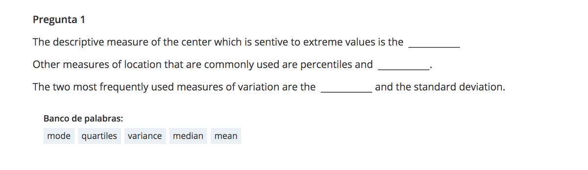 Pregunta 1
The descriptive measure of the center which is sentive to extreme values is the
Other measures of location that are commonly used are percentiles and
The two most frequently used measures of variation are the
and the standard deviation.
Banco de palabras:
mode quartiles variance
median
mean
