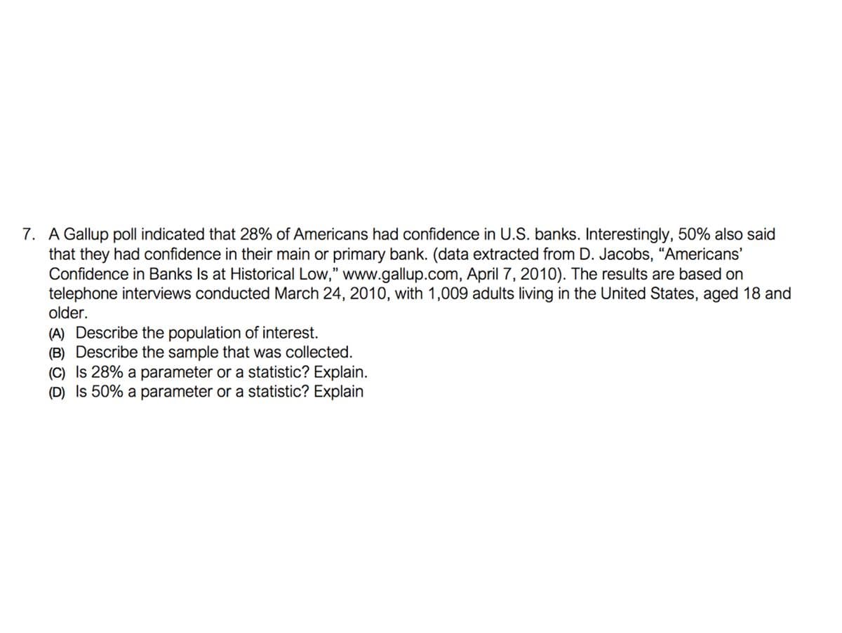 7. A Gallup poll indicated that 28% of Americans had confidence in U.S. banks. Interestingly, 50% also said
that they had confidence in their main or primary bank. (data extracted from D. Jacobs, “Americans'
Confidence in Banks Is at Historical Low," www.gallup.com, April 7, 2010). The results are based on
telephone interviews conducted March 24, 2010, with 1,009 adults living in the United States, aged 18 and
older.
(A) Describe the population of interest.
(B) Describe the sample that was collected.
(C) Is 28% a parameter or a statistic? Explain.
(D) Is 50% a parameter or a statistic? Explain
