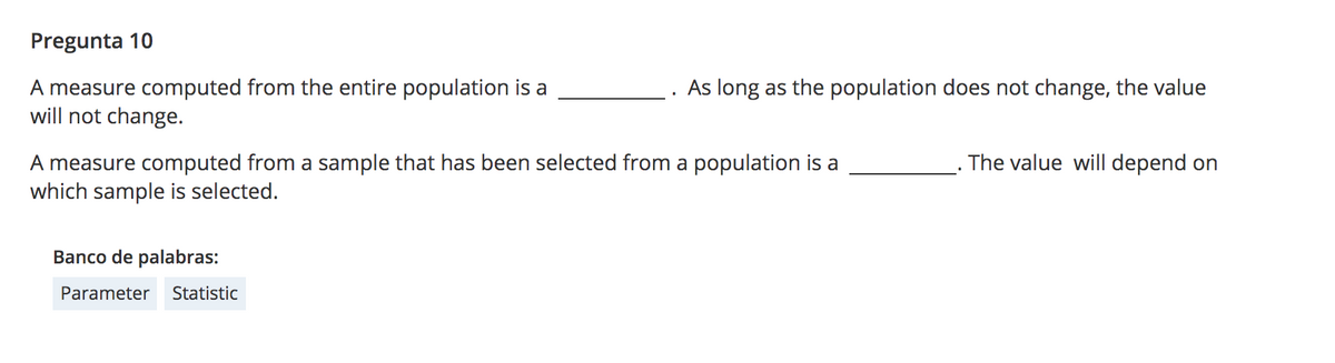 Pregunta 10
A measure computed from the entire population is a
will not change.
As long as the population does not change, the value
The value will depend on
A measure computed from a sample that has been selected from a population is a
which sample is selected.
Banco de palabras:
Parameter
Statistic
