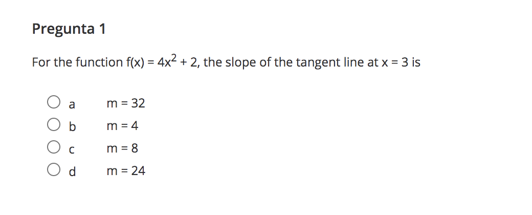 Pregunta 1
For the function f(x) = 4x2 + 2, the slope of the tangent line at x = 3 is
%3D
a
m = 32
m = 4
C
m = 8
d.
m = 24
