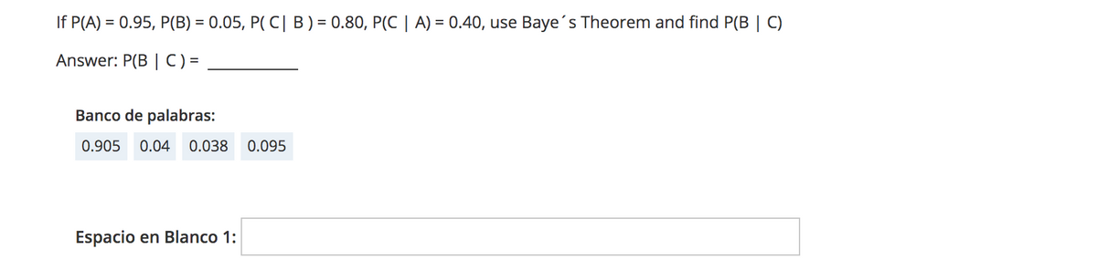 If P(A) = 0.95, P(B) = 0.05, P( C| B) = 0.80, P(C | A) = 0.40, use Baye's Theorem and find P(B | C)
Answer: P(B | C) =
Banco de palabras:
0.905
0.04
0.038
0.095
Espacio en Blanco 1:
