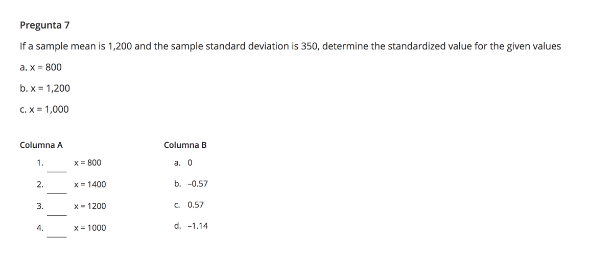 Pregunta 7
If a sample mean is 1,200 and the sample standard deviation is 350, determine the standardized value for the given values
а. х %3D 800
b. x = 1,200
C. X = 1,000
Columna A
Columna B
1.
X = 800
а. 0
2.
X = 1400
b. -0.57
3.
x = 1200
с. 0.57
4.
х%3D 1000
d. -1.14
