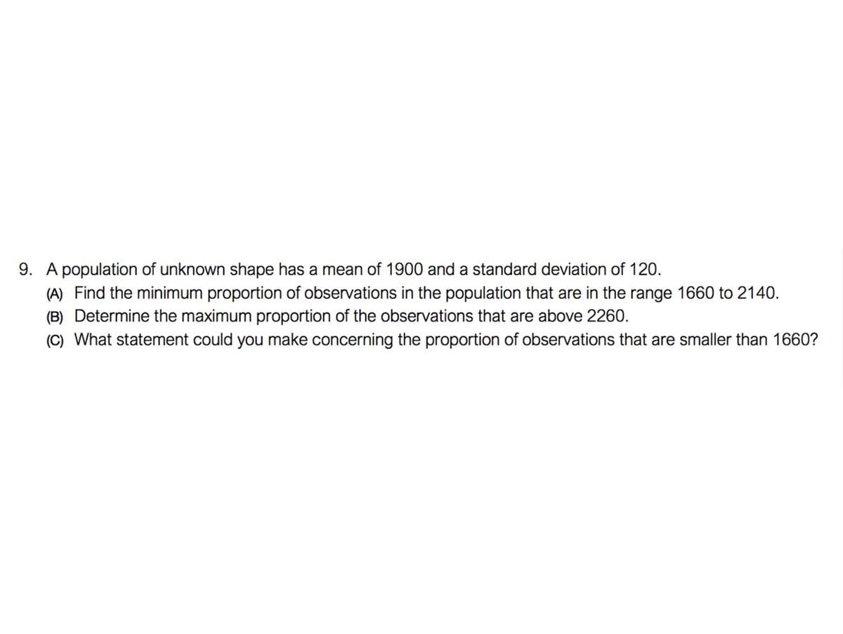 9. A population of unknown shape has a mean of 1900 and a standard deviation of 120.
(A) Find the minimum proportion of observations in the population that are in the range 1660 to 2140.
(B) Determine the maximum proportion of the observations that are above 2260.
(C) What statement could you make concerning the proportion of observations that are smaller than 1660?
