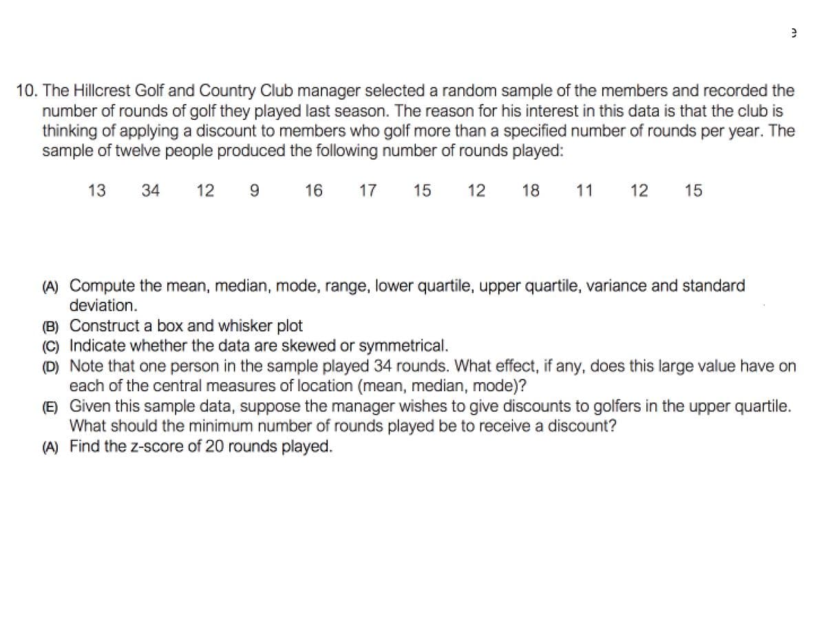 10. The Hillcrest Golf and Country Club manager selected a random sample of the members and recorded the
number of rounds of golf they played last season. The reason for his interest in this data is that the club is
thinking of applying a discount to members who golf more than a specified number of rounds per year. The
sample of twelve people produced the following number of rounds played:
13
34
12
16
17
15
12
18
11
12
15
(A) Compute the mean, median, mode, range, lower quartile, upper quartile, variance and standard
deviation.
(B) Construct a box and whisker plot
(C) Indicate whether the data are skewed or symmetrical.
(D) Note that one person in the sample played 34 rounds. What effect, if any, does this large value have on
each of the central measures of location (mean, median, mode)?
(E) Given this sample data, suppose the manager wishes to give discounts to golfers in the upper quartile.
What should the minimum number of rounds played be to receive a discount?
(A) Find the z-score of 20 rounds played.
