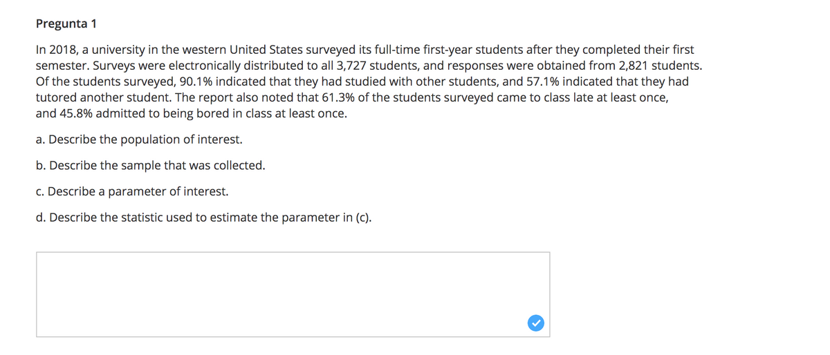 Pregunta 1
In 2018, a university in the western United States surveyed its full-time first-year students after they completed their first
semester. Surveys were electronically distributed to all 3,727 students, and responses were obtained from 2,821 students.
Of the students surveyed, 90.1% indicated that they had studied with other students, and 57.1% indicated that they had
tutored another student. The report also noted that 61.3% of the students surveyed came to class late at least once,
and 45.8% admitted to being bored in class at least once.
a. Describe the population of interest.
b. Describe the sample that was collected.
c. Describe a parameter of interest.
d. Describe the statistic used to estimate the parameter in (c).
