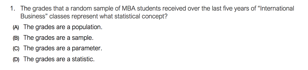 1. The grades that a random sample of MBA students received over the last five years of "International
Business" classes represent what statistical concept?
(A) The grades are a population.
(B) The grades are a sample.
(C) The grades are a parameter.
(D) The grades are a statistic.
