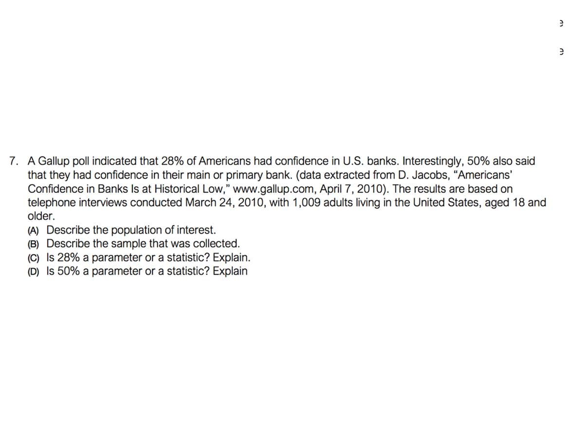 7. A Gallup poll indicated that 28% of Americans had confidence in U.S. banks. Interestingly, 50% also said
that they had confidence in their main or primary bank. (data extracted from D. Jacobs, “Americans'
Confidence in Banks Is at Historical Low," www.gallup.com, April 7, 2010). The results are based on
telephone interviews conducted March 24, 2010, with 1,009 adults living in the United States, aged 18 and
older.
(A) Describe the population of interest.
(B) Describe the sample that was collected.
(C) Is 28% a parameter or a statistic? Explain.
(D) Is 50% a parameter or a statistic? Explain
