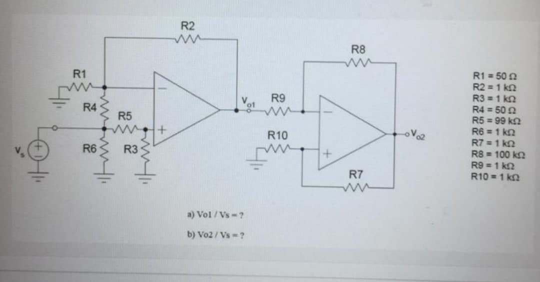 R2
R8
R1
R1 = 50 N
R2 = 1 k2
R3 = 1 k2
R4 = 50 N
R5 = 99 kn
R6 = 1 kn
R7 = 1 k2
R8 = 100 k2
R9 = 1 k2
R10 = 1 kn
R9
R4
R5
R10
R6
R3
R7
a) Vol / Vs-?
b) Vo2 / Vs -?
