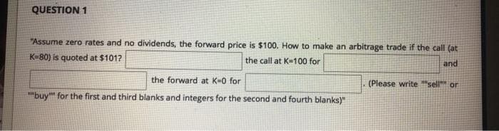 QUESTION 1
"Assume zero rates and no dividends, the forward price is $100. How to make an arbitrage trade if the call (at
K=80) is quoted at $101?
the call at K-100 for
and
the forward at K-0 for
(Please write "sell or
"buy" for the first and third blanks and integers for the second and fourth blanks)"
