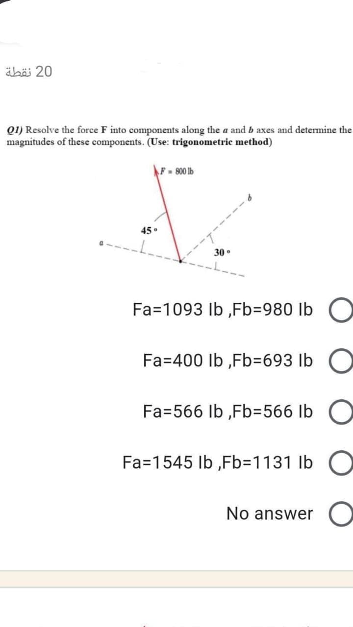 äbö 20
Q1) Resolve the force F into components along the a and b axes and determine the
magnitudes of these components. (Use: trigonometric method)
F 800 lb
45 °
30 .
Fa=1093 Ib ,Fb=980 lb
Fa=400 lb ,Fb=693 lb O
Fa=566 lb ,Fb%3D566 lb
O
Fa=1545 Ib ,Fb=1131 lb
No answer
