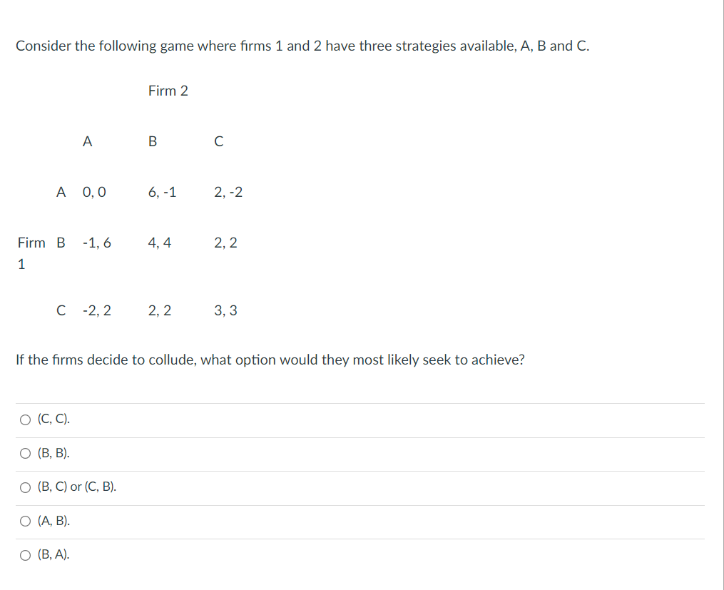 Consider the following game where firms 1 and 2 have three strategies available, A, B and C.
Firm 2
A
C
А 0,0
6, -1
2, -2
Firm B
-1, 6
4, 4
2, 2
1
C -2, 2
2, 2
3, 3
If the firms decide to collude, what option would they most likely seek to achieve?
О (С, С).
О (В, В).
O (B, C) or (C, B).
О (А, В).
О (В, А).
