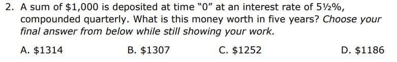 2. A sum of $1,000 is deposited at time "0" at an interest rate of 5½%,
compounded quarterly. What is this money worth in five years? Choose your
final answer from below while still showing your work.
A. $1314
B. $1307
C. $1252
D. $1186
