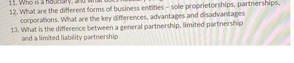 11. Who is a fiduciary, an
12. What are the different forms of business entities - sole proprietorships, partnerships,
corporations. What are the key differences, advantages and disadvantages
13. What is the difference between a general partnership, limited partnership
and a limited liability partnership
