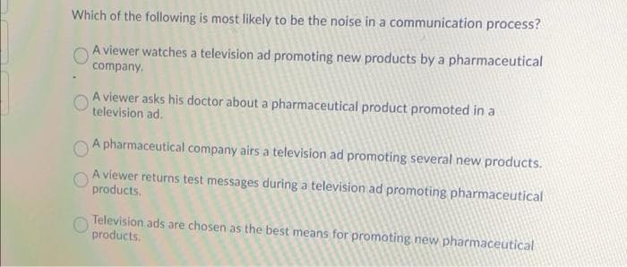 Which of the following is most likely to be the noise in a communication process?
A viewer watches a television ad promoting new products by a pharmaceutical
company.
A viewer asks his doctor about a pharmaceutical product promoted in a
television ad.
A pharmaceutical company airs a television ad promoting several new products.
A viewer returns test messages during a television ad promoting pharmaceutical
products.
Television ads are chosen as the best means for promoting new pharmaceutical
products.
