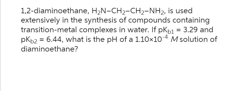 1,2-diaminoethane, H₂N-CH2-CH₂-NH₂, is used
extensively in the synthesis of compounds containing
transition-metal complexes in water. If pKb1 = 3.29 and
pKb2 = 6.44, what is the pH of a 1.10×10-4 M solution of
diaminoethane?