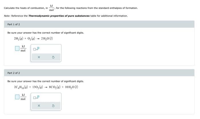 Calculate the heats of combustion, in
mol for the following reactions from the standard enthalpies of formation.
Note: Reference the Thermodynamic properties of pure substances table for additional information.
Part 1 of 2
Be sure your answer has the correct number of significant digits.
2H₂(g) + O₂(g) → 2H₂O (/)
Part 2 of 2
mol
Be sure your answer has the correct number of significant digits.
2C₂H₂(g) + 130₂(g) 8CO₂(g) + 10H₂0 (/)
kJ
mol
Of