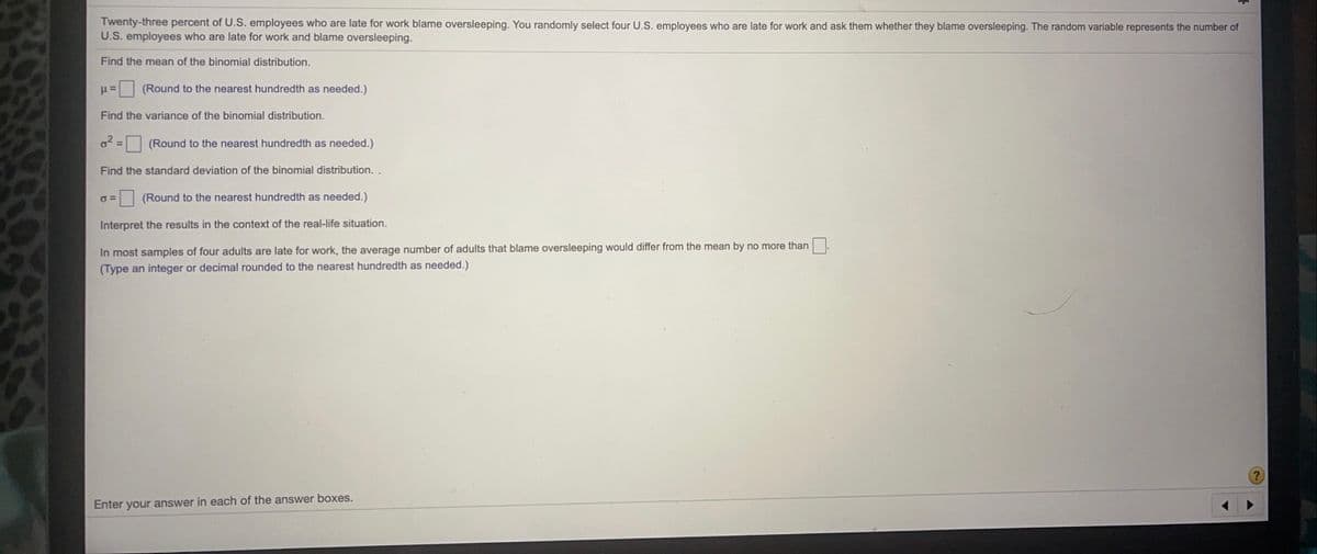 Twenty-three percent of U.S. employees who are late for work blame oversleeping. You randomly select four U.S. employees who are late for work and ask them whether they blame oversleeping. The random variable represents the number of
U.S. employees who are late for work and blame oversleeping.
Find the mean of the binomial distribution.
| (Round to the nearest hundredth as needed.)
Find the variance of the binomial distribution.
of = (Round to the nearest hundredth as needed.)
Find the standard deviation of the binomial distribution. .
(Round to the nearest hundredth as needed.)
Interpret the results in the context of the real-life situation.
In most samples of four adults are late for work, the average number of adults that blame oversleeping would differ from the mean by no more than
(Type an integer or decimal rounded to the nearest hundredth as needed.)
Enter your answer in each of the answer boxes.

