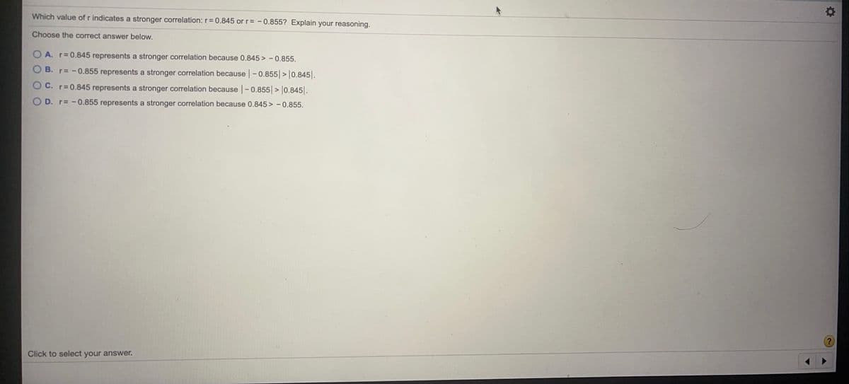 Which value of r indicates a stronger correlation: r= 0.845 or r= -0.855? Explain your reasoning.
Choose the correct answer below.
A. r 0.845 represents a stronger correlation because 0.845> -0.855.
B. r -0.855 represents a stronger correlation because -0.855 >|0.845.
O C. r=0.845 represents a stronger correlation because -0.855|> |0.845|.
OD. r -0.855 represents a stronger correlation because 0.845 > - 0.855.
Click to select your answer.

