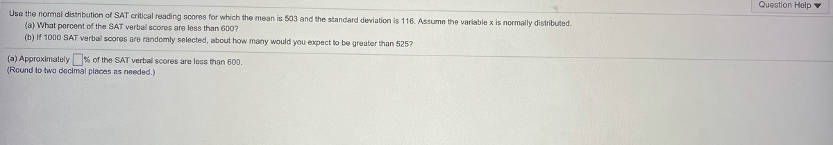 Question Help
Use the normal distribution of SAT critical reading scores for which the mean is 503 and the standard deviation is 116. Assume the variable x is normally distributed.
(a) What percent of the SAT verbal scores are less than 600?
(b) If 1000 SAT verbal scores are randomly selected, about how many would you expect to be greater than 525?
(a) Approximately
(Round to two decimal places as needed.)
% of the SAT verbal scores are less than 600.
