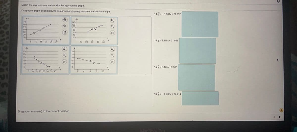 Match the regression equation with the appropriate graph.
Drag each graph given below to its corresponding regression equation to the right.
13. y = - 1.361x +21.952
Ay
Ay
70-
60-
50-
40-
30-
20-
10-
140-
120-
100-
80-
60-
40-
20-
5 10 15 20 25
30
10
40
14. y 2.115x+21.958
20
50
Ay
Ay
30-
30-
25-
25-
20-
20-
15-
10-
15-
10-
5-
5-
15. y = 2.125x + 9.588
5 10 15 20 25 30 35 40
10
16. y= - 0.705x + 27.214
Drag your answer(s) to the correct position.
MacBook Pro
30
