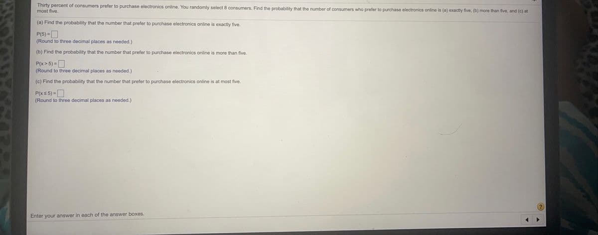 Thirty percent of consumers prefer to purchase electronics online. You randomly select 8 consumers. Find the probability that the number of consumers who prefer to purchase electronics online is (a) exactly five, (b) more than five, and (c) at
most five.
(a) Find the probability that the number that prefer to purchase electronics online is exactly five.
P(5) =D
(Round to three decimal places as needed.)
(b) Find the probability that the number that prefer to purchase electronics online is more than five.
P(x> 5) =
(Round to three decimal places as needed.)
(c) Find the probability that the number that prefer to purchase electronics online is at most five.
P(xs 5) =
(Round to three decimal places as needed.)
Enter your answer in each of the answer boxes.
