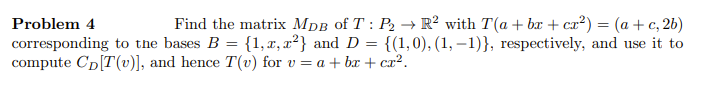 Problem 4
Find the matrix MDB of T: P2 → R² with T(a + bx + cx²) = (a+c, 2b)
corresponding to the bases B = {1, x, x²} and D {(1, 0), (1, 1)}, respectively, and use it to
compute CDT(v)], and hence T(v) for v = a + bx + cx².
=