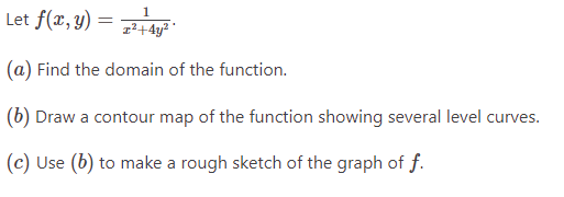 1
Let f(x, y) = 7² +4²
(a) Find the domain of the function.
(b) Draw a contour map of the function showing several level curves.
(c) Use (b) to make a rough sketch of the graph of f.