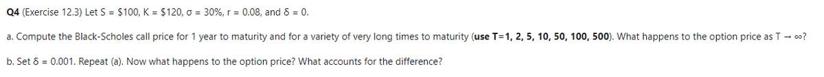 Q4 (Exercise 12.3) Let S = $100, K = $120, σ = 30%, r = 0.08, and 8 = 0.
a. Compute the Black-Scholes call price for 1 year to maturity and for a variety of very long times to maturity (use T=1, 2, 5, 10, 50, 100, 500). What happens to the option price as T → ∞o?
b. Set 8 = 0.001. Repeat (a). Now what happens to the option price? What accounts for the difference?