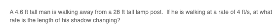 A 4.6 ft tall man is walking away from a 28 ft tall lamp post. If he is walking at a rate of 4 ft/s, at what
rate is the length of his shadow changing?