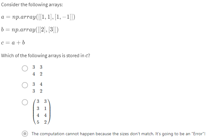 Consider the following arrays:
a = np.array([[1,1],[1,1]])
b = np.array([[2], [3]])
c = a + b
Which of the following arrays is stored in c?
33
4 2
34
3 2
3 3
3 1
4 4
5 2
The computation cannot happen because the sizes don't match. It's going to be an "Error"!