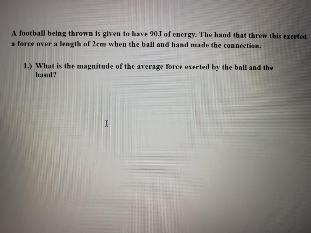 A football being thrown is given to have 90J of energy. The hand that threw this exerted
a force over a length of 2cm when the ball and hand made the connection.
1.) What is the magnitude of the average force exerted by the ball and the
hand?
