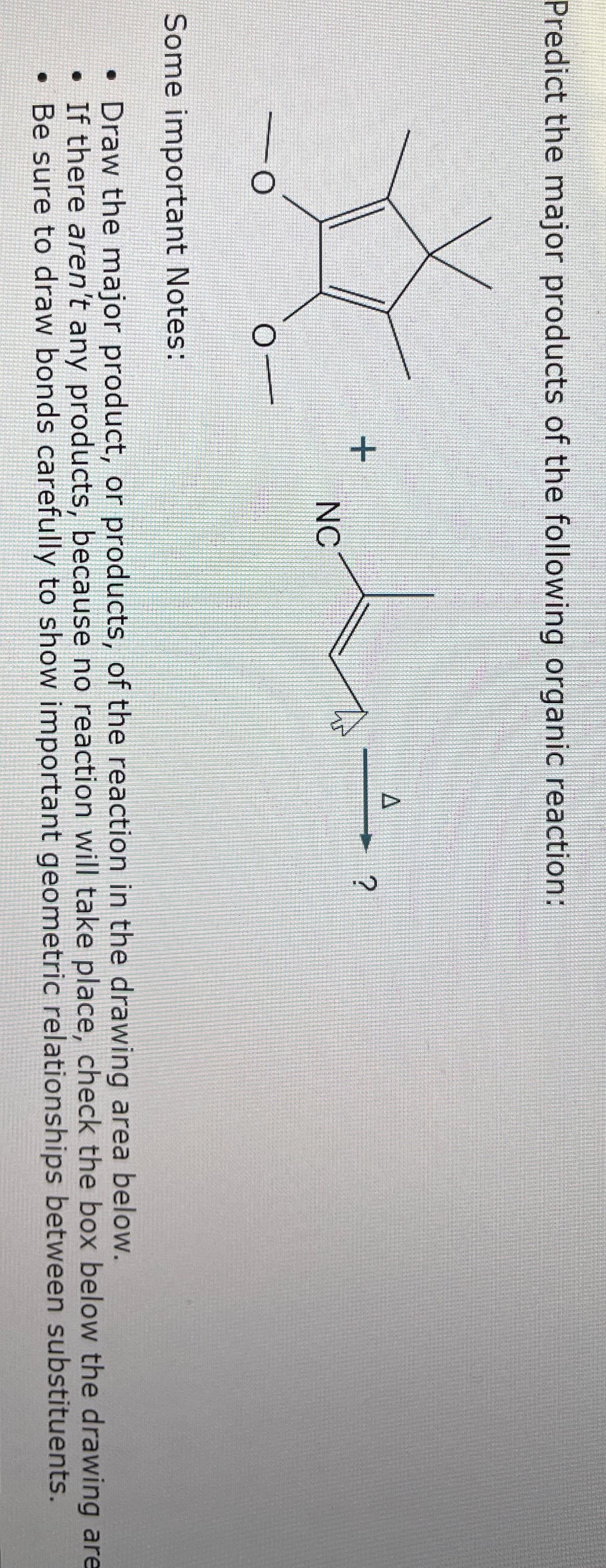 Predict the major products of the following organic reaction:
X
O
+
NC
A
Some important Notes:
• Draw the major product, or products, of the reaction in the drawing area below.
• If there aren't any products, because no reaction will take place, check the box below the drawing are
• Be sure to draw bonds carefully to show important geometric relationships between substituents.