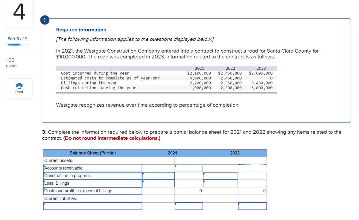 4
Part 3 of 5
1.66
points
Print
Required information
[The following information applies to the questions displayed below.]
In 2021, the Westgate Construction Company entered into a contract to construct a road for Santa Clara County for
$10,000,000. The road was completed in 2023. Information related to the contract is as follows:
Cost incurred during the year
Estimated costs to complete as of year-end
Billings during the year
Cash collections during the year
Westgate recognizes revenue over time according to percentage of completion.
Balance Sheet (Partial)
Current assets:
Accounts receivable
Construction in progress
2021
2022
$2,100,000 $2,450,000
4,900,000 2,450,000
2,200,000 2,350,000
1,900,000 2,300,000
Less: Billings
Costs and profit in excess of billings
Current liabilities:
3. Complete the information required below to prepare a partial balance sheet for 2021 and 2022 showing any items related to the
contract. (Do not round intermediate calculations.)
2021
0
2023
$2,695,000
2022
0
5,450,000
5,800,000
0